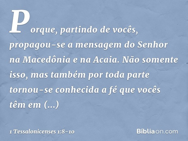 Porque, partindo de vocês, propagou-se a mensagem do Senhor na Macedônia e na Acaia. Não somente isso, mas também por toda parte tornou-se conhecida a fé que vo