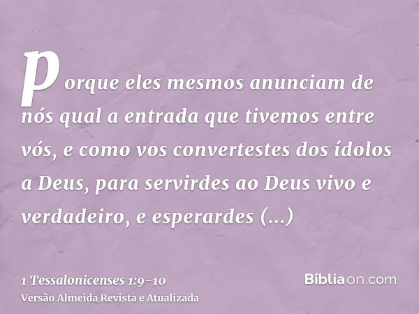 porque eles mesmos anunciam de nós qual a entrada que tivemos entre vós, e como vos convertestes dos ídolos a Deus, para servirdes ao Deus vivo e verdadeiro,e e