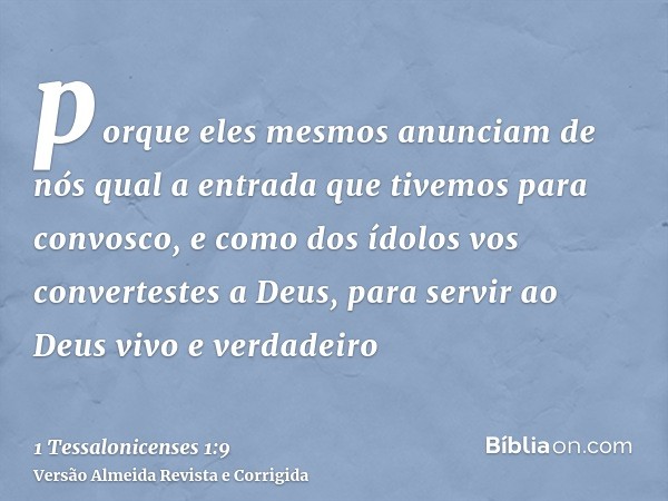 porque eles mesmos anunciam de nós qual a entrada que tivemos para convosco, e como dos ídolos vos convertestes a Deus, para servir ao Deus vivo e verdadeiro