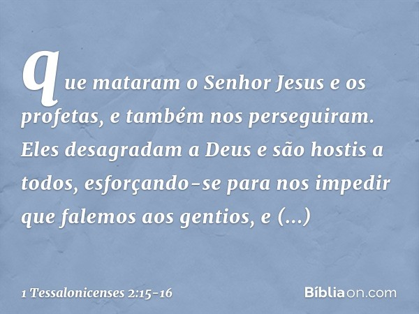 que mataram o Senhor Jesus e os profetas, e também nos perseguiram. Eles desagradam a Deus e são hostis a todos, esforçando-se para nos impedir que falemos aos 