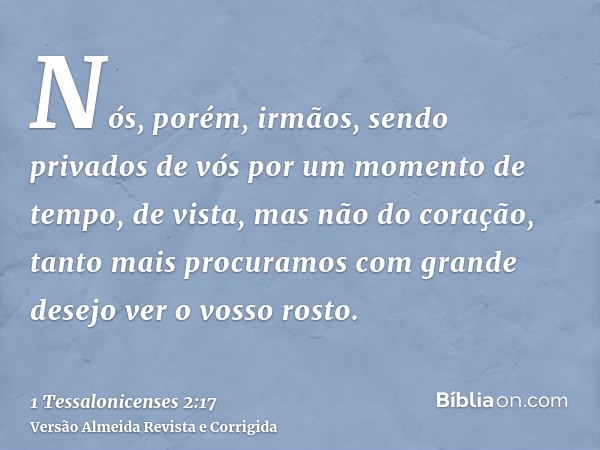 Nós, porém, irmãos, sendo privados de vós por um momento de tempo, de vista, mas não do coração, tanto mais procuramos com grande desejo ver o vosso rosto.