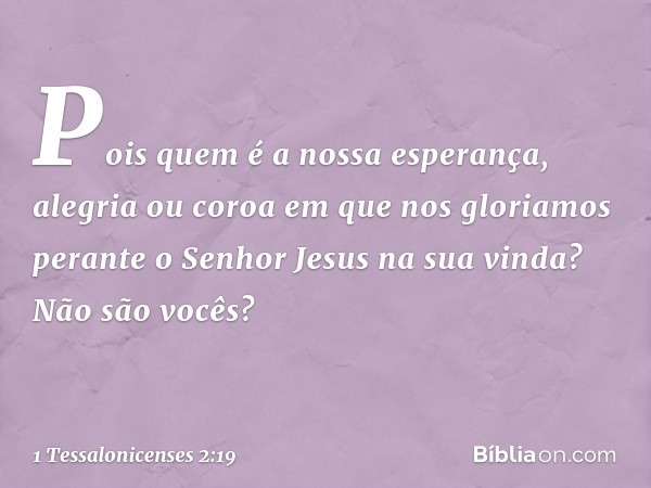 Pois quem é a nossa esperança, alegria ou coroa em que nos gloriamos perante o Senhor Jesus na sua vinda? Não são vocês? -- 1 Tessalonicenses 2:19