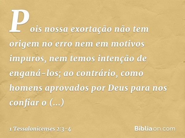 Pois nossa exortação não tem origem no erro nem em motivos impuros, nem temos intenção de enganá-los; ao contrário, como homens aprovados por Deus para nos conf