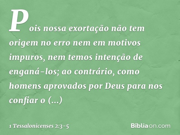 Pois nossa exortação não tem origem no erro nem em motivos impuros, nem temos intenção de enganá-los; ao contrário, como homens aprovados por Deus para nos conf