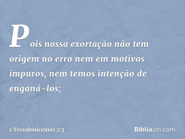 Pois nossa exortação não tem origem no erro nem em motivos impuros, nem temos intenção de enganá-los; -- 1 Tessalonicenses 2:3