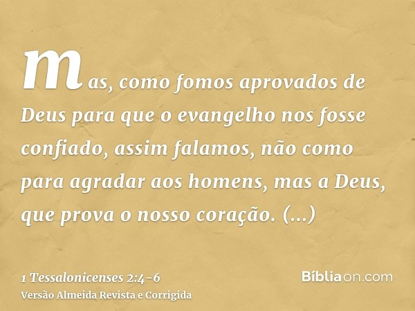 mas, como fomos aprovados de Deus para que o evangelho nos fosse confiado, assim falamos, não como para agradar aos homens, mas a Deus, que prova o nosso coraçã