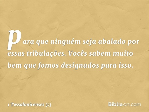 para que ninguém seja abalado por essas tribulações. Vocês sabem muito bem que fomos designados para isso. -- 1 Tessalonicenses 3:3