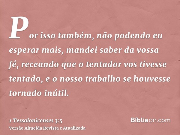 Por isso também, não podendo eu esperar mais, mandei saber da vossa fé, receando que o tentador vos tivesse tentado, e o nosso trabalho se houvesse tornado inút