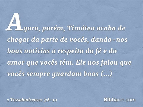 Agora, porém, Timóteo acaba de chegar da parte de vocês, dando-nos boas notícias a respeito da fé e do amor que vocês têm. Ele nos falou que vocês sempre guarda