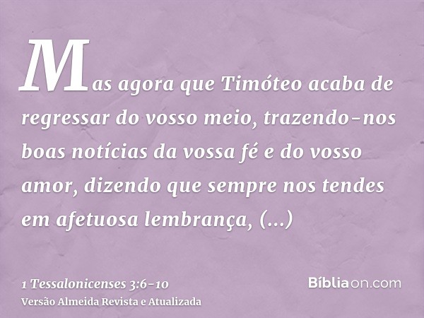 Mas agora que Timóteo acaba de regressar do vosso meio, trazendo-nos boas notícias da vossa fé e do vosso amor, dizendo que sempre nos tendes em afetuosa lembra