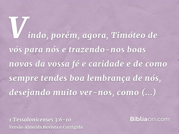 Vindo, porém, agora, Timóteo de vós para nós e trazendo-nos boas novas da vossa fé e caridade e de como sempre tendes boa lembrança de nós, desejando muito ver-