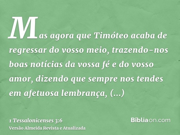 Mas agora que Timóteo acaba de regressar do vosso meio, trazendo-nos boas notícias da vossa fé e do vosso amor, dizendo que sempre nos tendes em afetuosa lembra