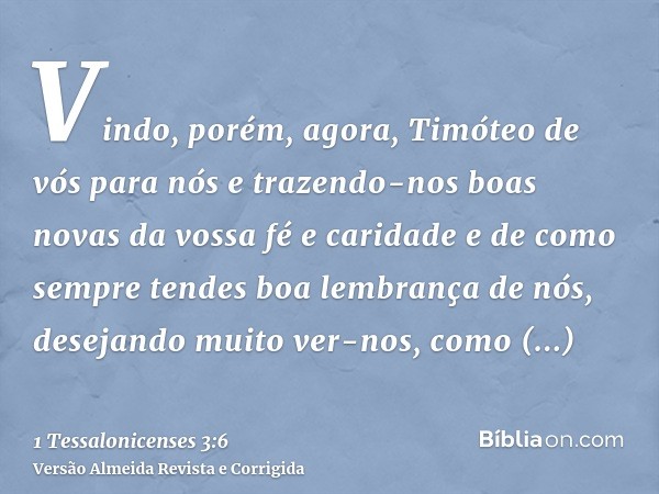 Vindo, porém, agora, Timóteo de vós para nós e trazendo-nos boas novas da vossa fé e caridade e de como sempre tendes boa lembrança de nós, desejando muito ver-