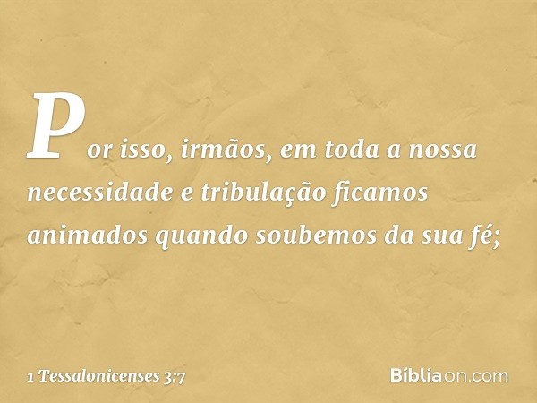 Por isso, irmãos, em toda a nossa necessidade e tribulação ficamos animados quando soubemos da sua fé; -- 1 Tessalonicenses 3:7