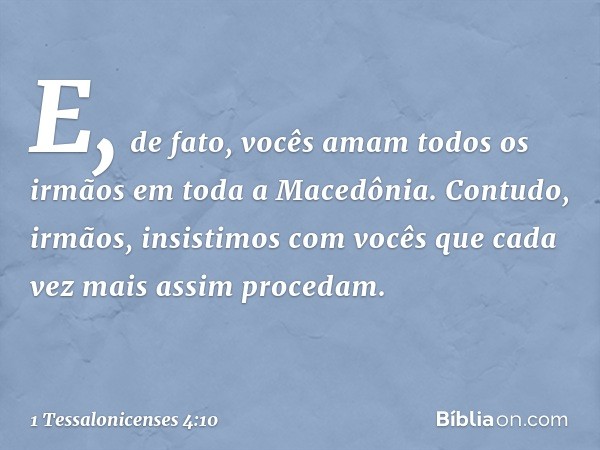 E, de fato, vocês amam todos os irmãos em toda a Macedônia. Contudo, irmãos, insistimos com vocês que cada vez mais assim procedam. -- 1 Tessalonicenses 4:10