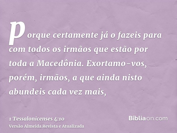 porque certamente já o fazeis para com todos os irmãos que estão por toda a Macedônia. Exortamo-vos, porém, irmãos, a que ainda nisto abundeis cada vez mais,