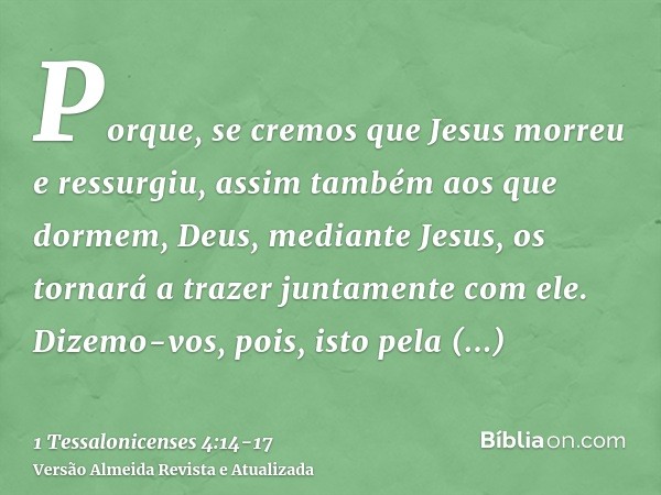 Porque, se cremos que Jesus morreu e ressurgiu, assim também aos que dormem, Deus, mediante Jesus, os tornará a trazer juntamente com ele.Dizemo-vos, pois, isto