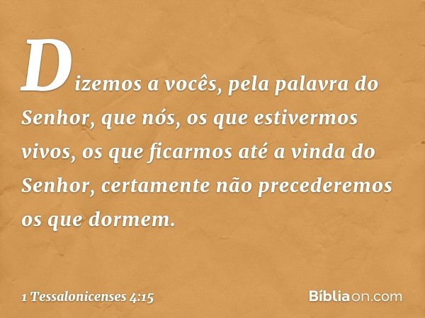 Dizemos a vocês, pela palavra do Senhor, que nós, os que estivermos vivos, os que ficarmos até a vinda do Senhor, certamente não precederemos os que dormem. -- 