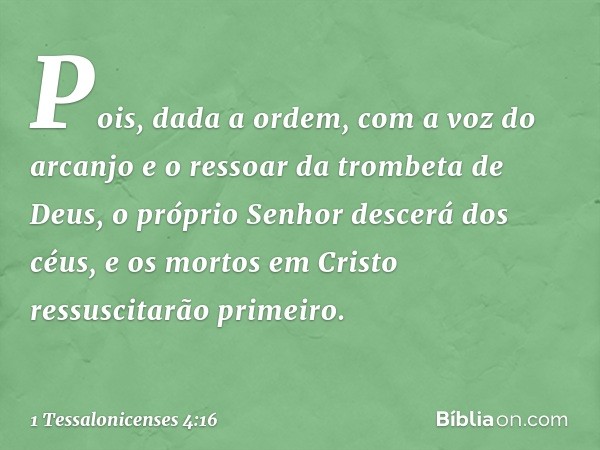 Pois, dada a ordem, com a voz do arcanjo e o ressoar da trombeta de Deus, o próprio Senhor descerá dos céus, e os mortos em Cristo ressuscitarão primeiro. -- 1 