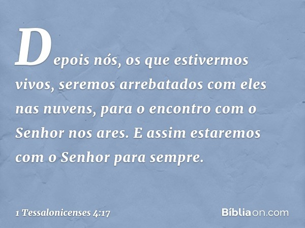 Depois nós, os que estivermos vivos, seremos arrebatados com eles nas nuvens, para o encontro com o Senhor nos ares. E assim estaremos com o Senhor para sempre.