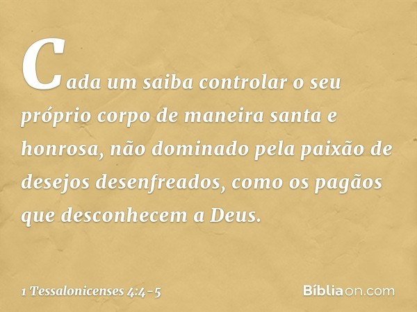 Cada um saiba controlar o seu próprio corpo de maneira santa e honrosa, não dominado pela paixão de desejos desenfreados, como os pagãos que desconhecem a Deus.