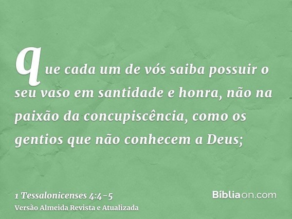 que cada um de vós saiba possuir o seu vaso em santidade e honra,não na paixão da concupiscência, como os gentios que não conhecem a Deus;