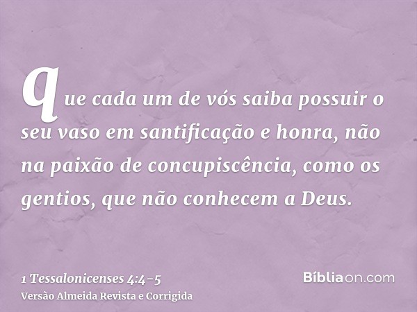 que cada um de vós saiba possuir o seu vaso em santificação e honra,não na paixão de concupiscência, como os gentios, que não conhecem a Deus.