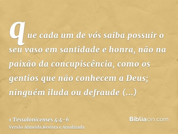 que cada um de vós saiba possuir o seu vaso em santidade e honra,não na paixão da concupiscência, como os gentios que não conhecem a Deus;ninguém iluda ou defra