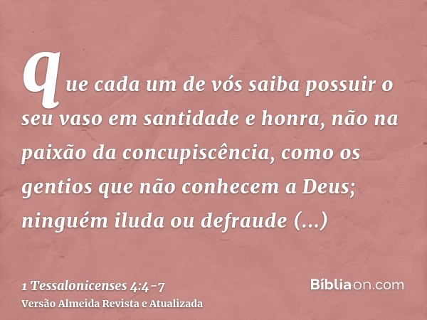 que cada um de vós saiba possuir o seu vaso em santidade e honra,não na paixão da concupiscência, como os gentios que não conhecem a Deus;ninguém iluda ou defra