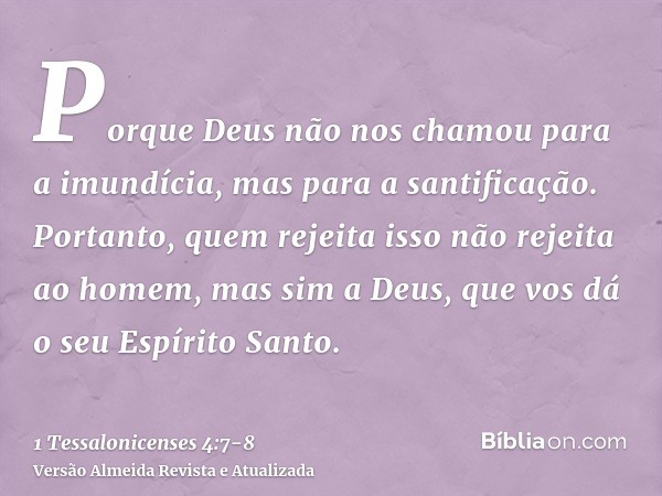 Porque Deus não nos chamou para a imundícia, mas para a santificação.Portanto, quem rejeita isso não rejeita ao homem, mas sim a Deus, que vos dá o seu Espírito