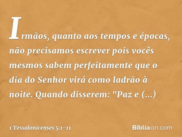 Irmãos, quanto aos tempos e épocas, não precisamos escrever pois vocês mesmos sabem perfeitamente que o dia do Senhor virá como ladrão à noite. Quando disserem: