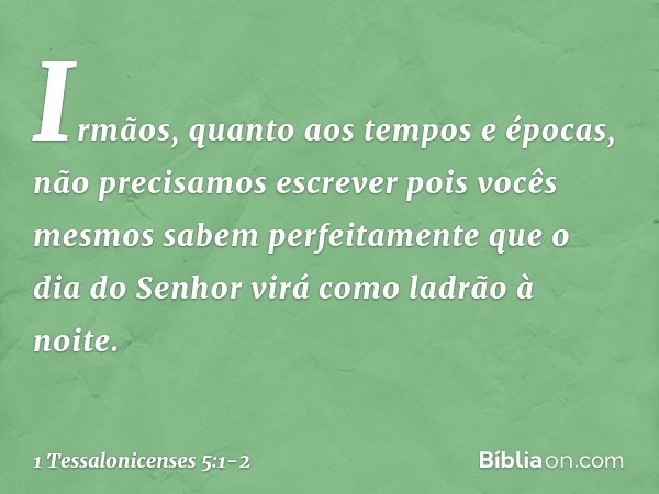 Irmãos, quanto aos tempos e épocas, não precisamos escrever pois vocês mesmos sabem perfeitamente que o dia do Senhor virá como ladrão à noite. -- 1 Tessalonice