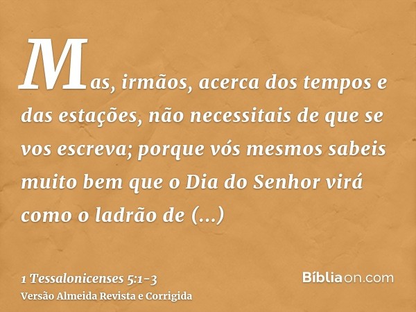 Mas, irmãos, acerca dos tempos e das estações, não necessitais de que se vos escreva;porque vós mesmos sabeis muito bem que o Dia do Senhor virá como o ladrão d