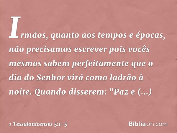 Irmãos, quanto aos tempos e épocas, não precisamos escrever pois vocês mesmos sabem perfeitamente que o dia do Senhor virá como ladrão à noite. Quando disserem: