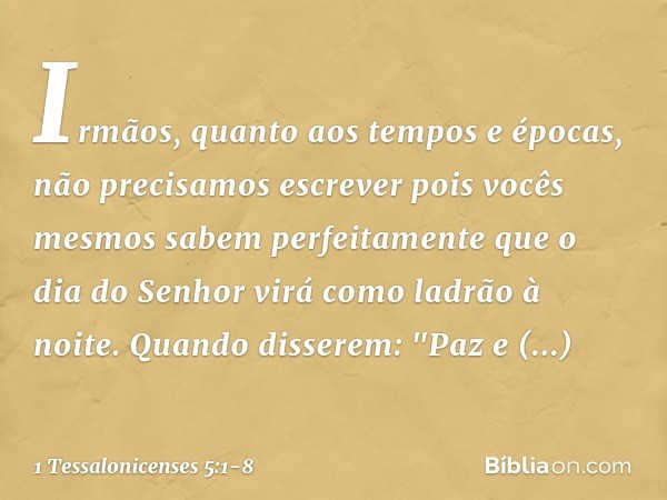 Irmãos, quanto aos tempos e épocas, não precisamos escrever pois vocês mesmos sabem perfeitamente que o dia do Senhor virá como ladrão à noite. Quando disserem: