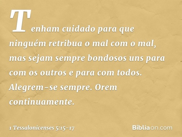 Tenham cuidado para que ninguém retribua o mal com o mal, mas sejam sempre bondosos uns para com os outros e para com todos. Alegrem-se sempre. Orem continuamen