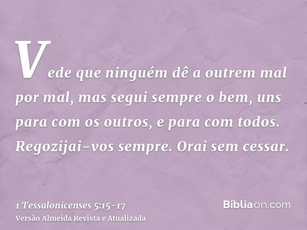 Vede que ninguém dê a outrem mal por mal, mas segui sempre o bem, uns para com os outros, e para com todos.Regozijai-vos sempre.Orai sem cessar.