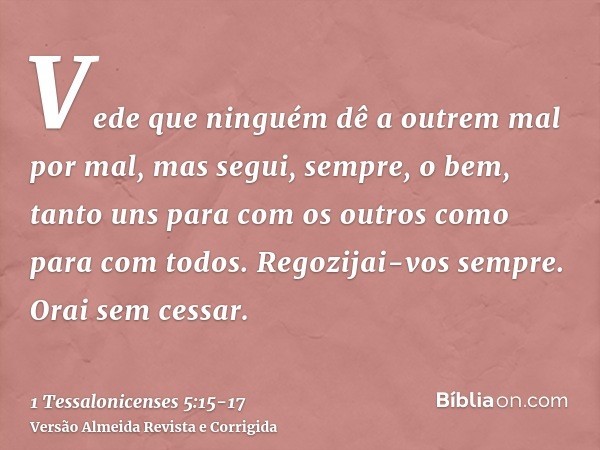 Vede que ninguém dê a outrem mal por mal, mas segui, sempre, o bem, tanto uns para com os outros como para com todos.Regozijai-vos sempre.Orai sem cessar.