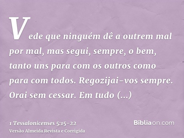 Vede que ninguém dê a outrem mal por mal, mas segui, sempre, o bem, tanto uns para com os outros como para com todos.Regozijai-vos sempre.Orai sem cessar.Em tud