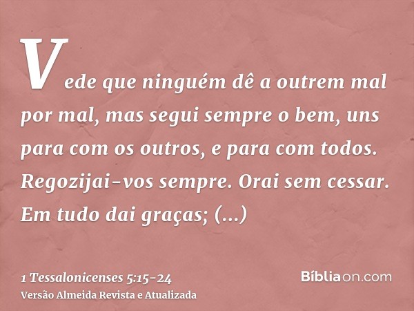 Vede que ninguém dê a outrem mal por mal, mas segui sempre o bem, uns para com os outros, e para com todos.Regozijai-vos sempre.Orai sem cessar.Em tudo dai graç