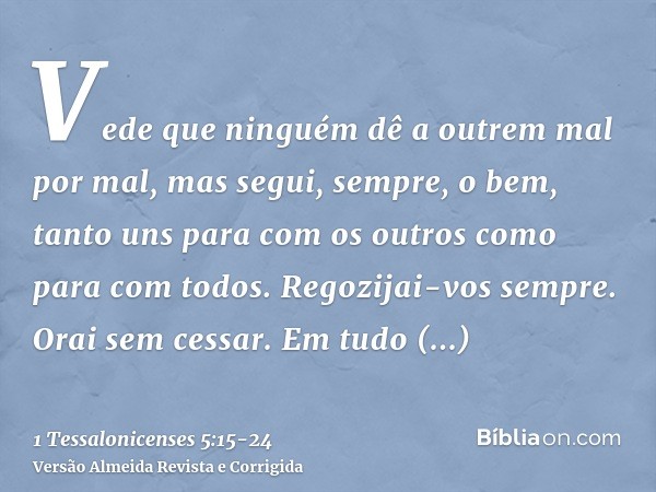 Vede que ninguém dê a outrem mal por mal, mas segui, sempre, o bem, tanto uns para com os outros como para com todos.Regozijai-vos sempre.Orai sem cessar.Em tud