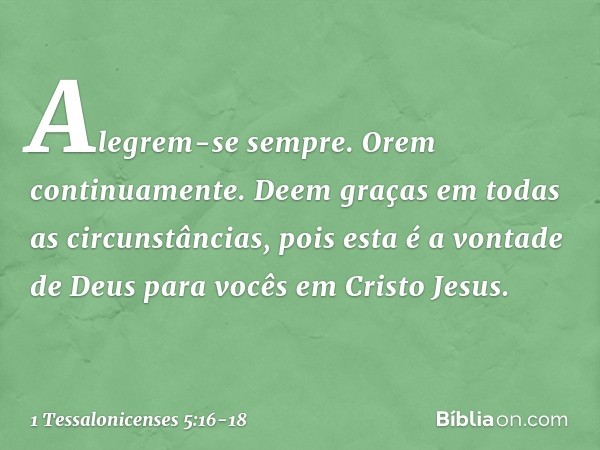 Alegrem-se sempre. Orem continuamente. Deem graças em todas as circunstâncias, pois esta é a vontade de Deus para vocês em Cristo Jesus. -- 1 Tessalonicenses 5: