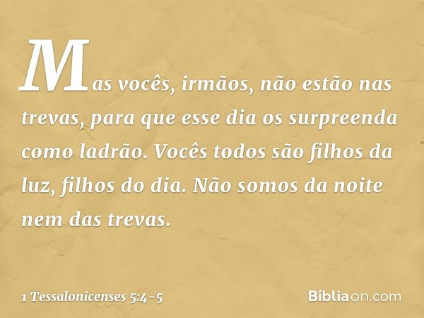 Mas vocês, irmãos, não estão nas trevas, para que esse dia os surpreenda como ladrão. Vocês todos são filhos da luz, filhos do dia. Não somos da noite nem das t