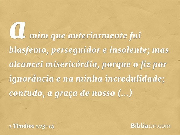 a mim que anteriormente fui blasfemo, perseguidor e insolente; mas alcancei misericórdia, porque o fiz por ignorância e na minha incredulidade; contudo, a graça