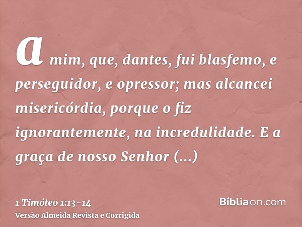 a mim, que, dantes, fui blasfemo, e perseguidor, e opressor; mas alcancei misericórdia, porque o fiz ignorantemente, na incredulidade.E a graça de nosso Senhor 