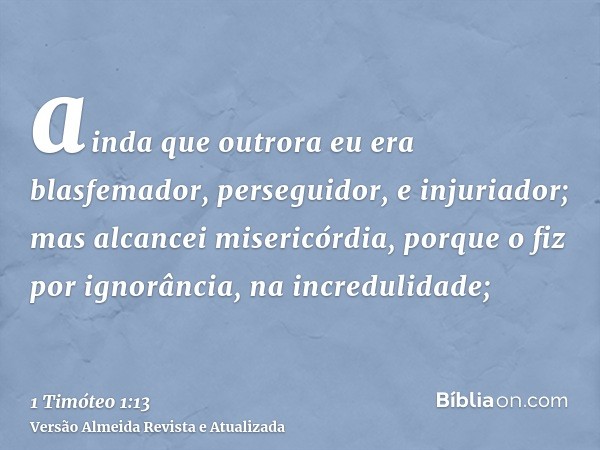 ainda que outrora eu era blasfemador, perseguidor, e injuriador; mas alcancei misericórdia, porque o fiz por ignorância, na incredulidade;