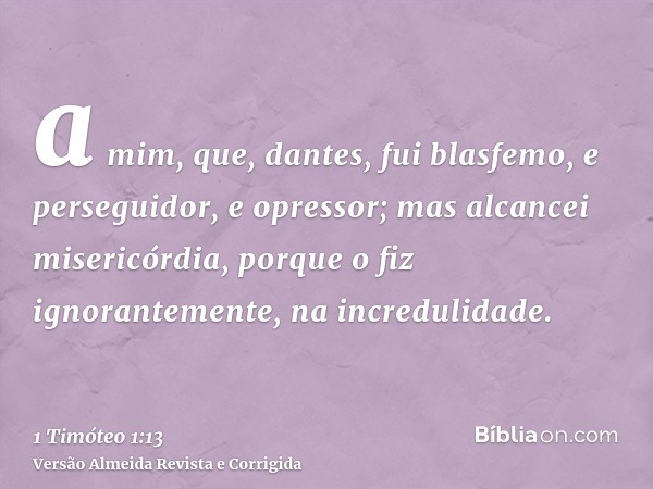 a mim, que, dantes, fui blasfemo, e perseguidor, e opressor; mas alcancei misericórdia, porque o fiz ignorantemente, na incredulidade.