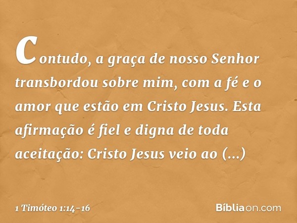 contudo, a graça de nosso Senhor transbordou sobre mim, com a fé e o amor que estão em Cristo Jesus. Esta afirmação é fiel e digna de toda aceitação: Cristo Jes