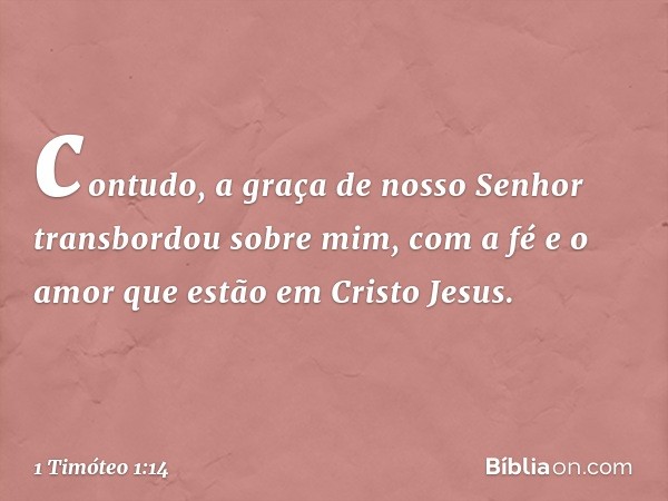 contudo, a graça de nosso Senhor transbordou sobre mim, com a fé e o amor que estão em Cristo Jesus. -- 1 Timóteo 1:14