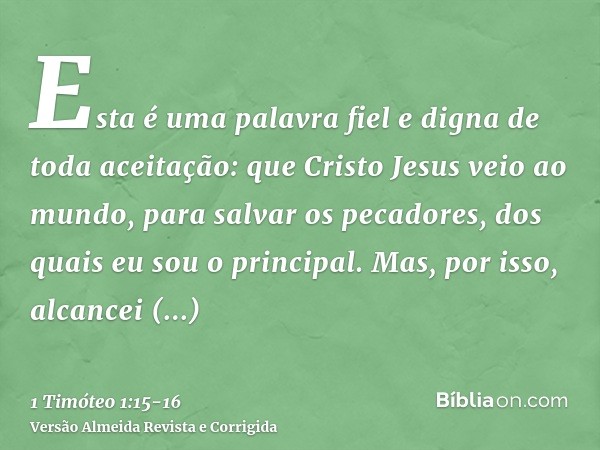 Esta é uma palavra fiel e digna de toda aceitação: que Cristo Jesus veio ao mundo, para salvar os pecadores, dos quais eu sou o principal.Mas, por isso, alcance